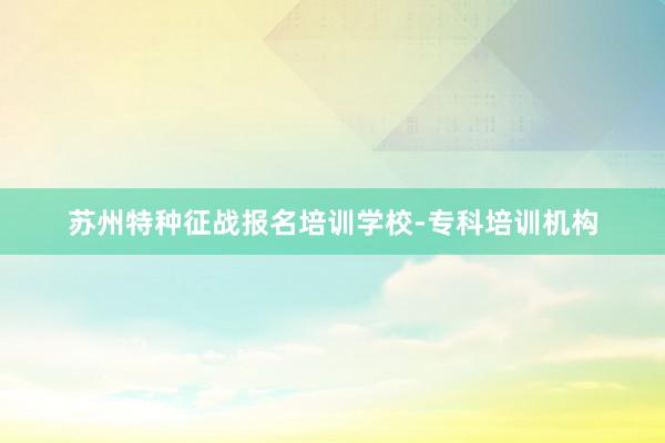 苏州特种征战报名培训学校-专科培训机构