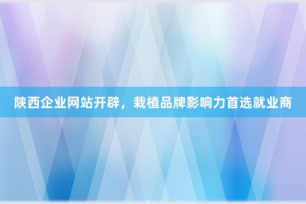 陕西企业网站开辟，栽植品牌影响力首选就业商