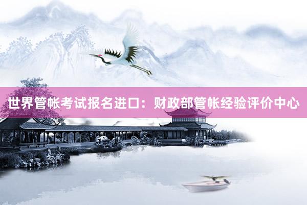 世界管帐考试报名进口：财政部管帐经验评价中心