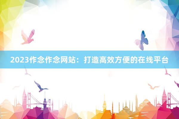 2023作念作念网站：打造高效方便的在线平台