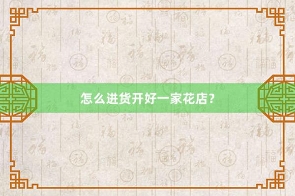 怎么进货开好一家花店？