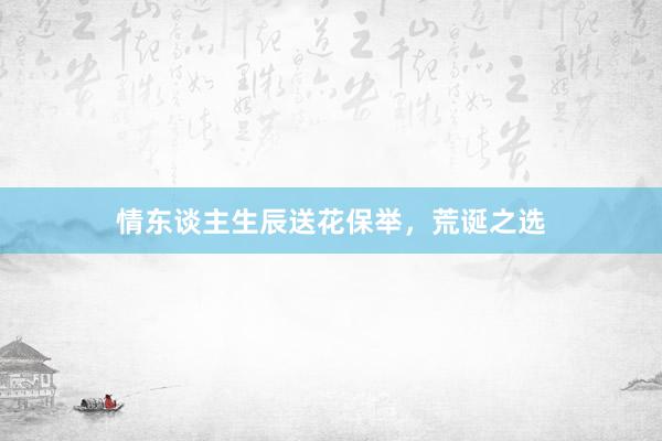 情东谈主生辰送花保举，荒诞之选