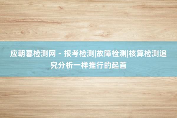 应朝暮检测网 - 报考检测|故障检测|核算检测追究分析一样推行的起首