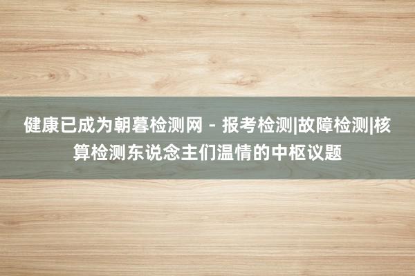 健康已成为朝暮检测网 - 报考检测|故障检测|核算检测东说念主们温情的中枢议题
