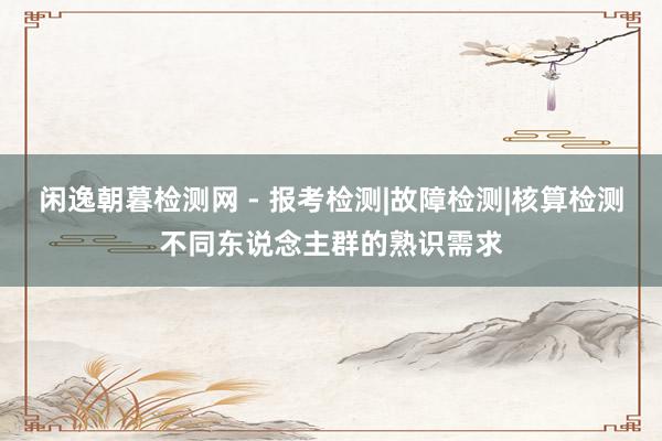 闲逸朝暮检测网 - 报考检测|故障检测|核算检测不同东说念主群的熟识需求