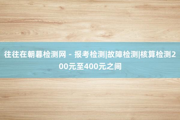 往往在朝暮检测网 - 报考检测|故障检测|核算检测200元至400元之间