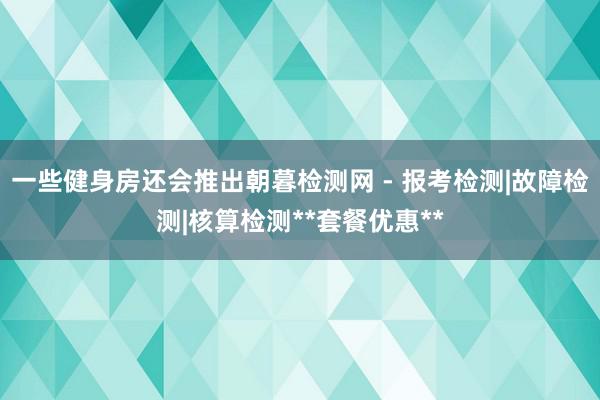 一些健身房还会推出朝暮检测网 - 报考检测|故障检测|核算检测**套餐优惠**